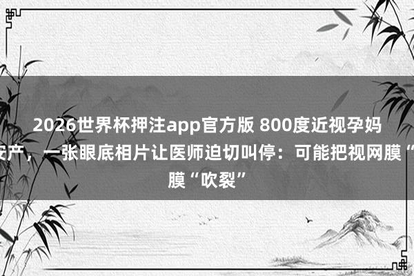 2026世界杯押注app官方版 800度近视孕妈捏意安产，一张眼底相片让医师迫切叫停：可能把视网膜“吹裂”