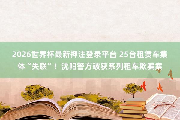 2026世界杯最新押注登录平台 25台租赁车集体“失联”！沈阳警方破获系列租车欺骗案