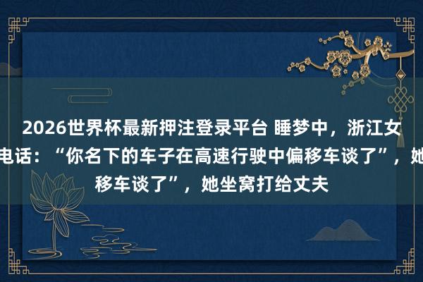 2026世界杯最新押注登录平台 睡梦中，浙江女子接到警员的电话：“你名下的车子在高速行驶中偏移车谈了”，<a href=