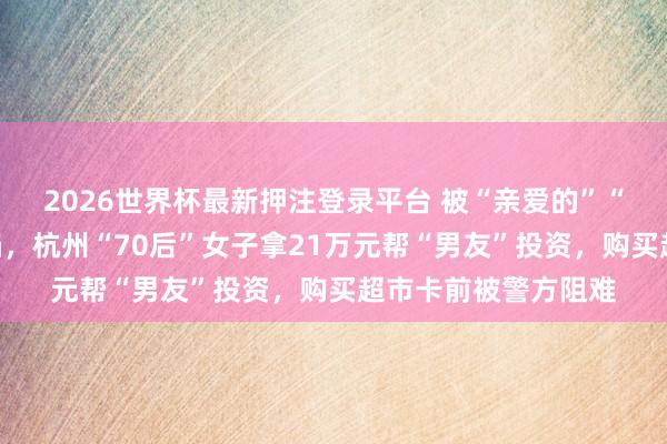 2026世界杯最新押注登录平台 被“亲爱的”“夫人”甘好意思攻陷，杭州“70后”女子拿21万元帮“男友”投资，购买超市卡前被警方阻难