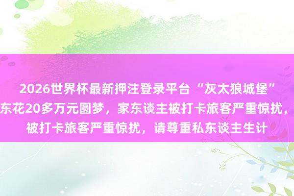 2026世界杯最新押注登录平台 “灰太狼城堡”火了！当地恢复：房东花20多万元圆梦，家东谈主被打卡旅客严重惊扰，请尊重私东谈主生计