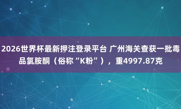 2026世界杯最新押注登录平台 广州海关查获一批毒品氯胺酮（俗称“K粉”），重4997.87克