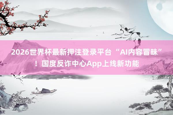 2026世界杯最新押注登录平台 “AI内容冒昧”！国度反诈中心App上线新功能