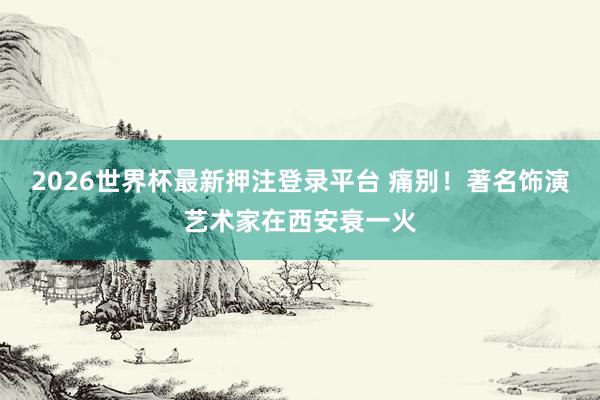 2026世界杯最新押注登录平台 痛别！著名饰演艺术家在西安衰一火