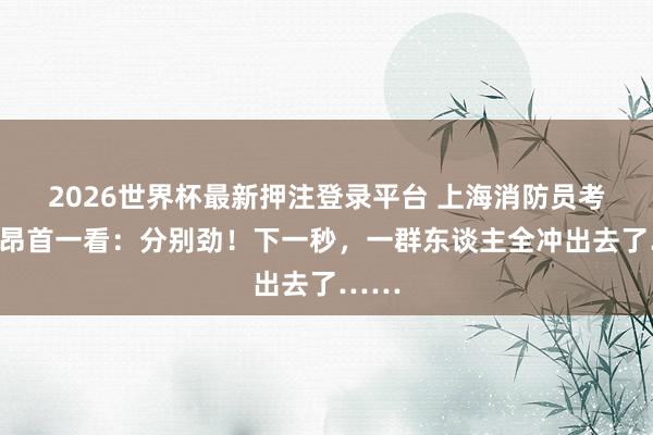 2026世界杯最新押注登录平台 上海消防员考验时昂首一看：分别劲！下一秒，一群东谈主全冲出去了……