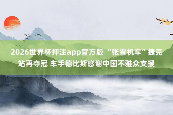 2026世界杯押注app官方版 “张雪机车”捷克站再夺冠 车手德比斯感谢中国不雅众支援