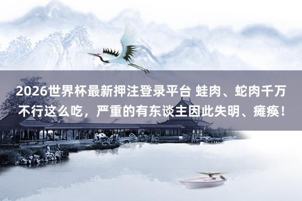 2026世界杯最新押注登录平台 蛙肉、蛇肉千万不行这么吃，严重的有东谈主因此失明、瘫痪！