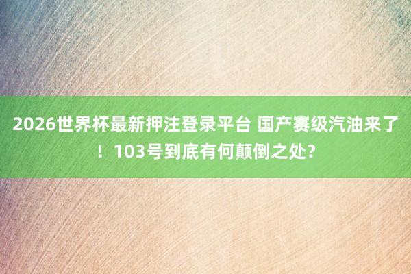 2026世界杯最新押注登录平台 国产赛级汽油来了！103号到底有何颠倒之处？