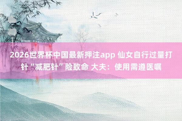 2026世界杯中国最新押注app 仙女自行过量打针“减肥针”险致命 大夫：使用需遵医嘱