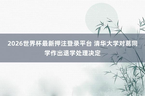 2026世界杯最新押注登录平台 清华大学对葛同学作出退学处理决定
