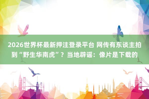 2026世界杯最新押注登录平台 网传有东谈主拍到“野生华南虎”？当地辟谣：像片是下载的