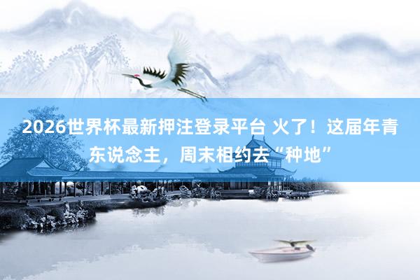 2026世界杯最新押注登录平台 火了！这届年青东说念主，周末相约去“种地”