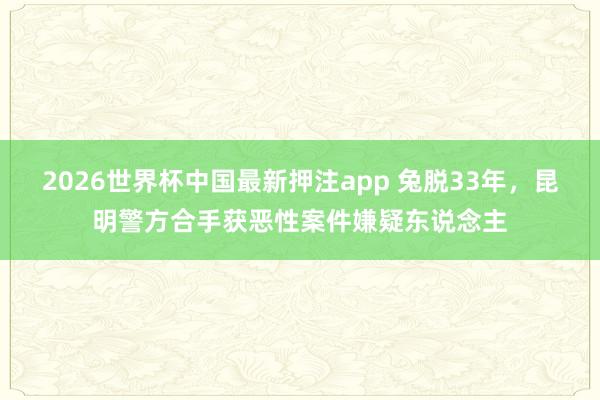 2026世界杯中国最新押注app 兔脱33年，昆明警方合手获恶性案件嫌疑东说念主