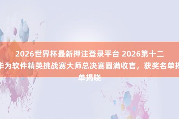 2026世界杯最新押注登录平台 2026第十二届华为软件精英挑战赛大师总决赛圆满收官，获奖名单揭晓