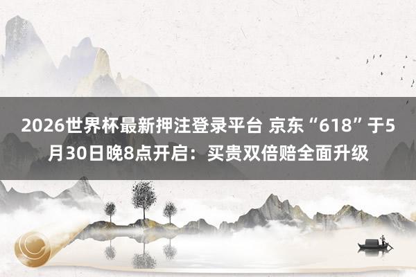 2026世界杯最新押注登录平台 京东“618”于5月30日晚8点开启：买贵双倍赔全面升级