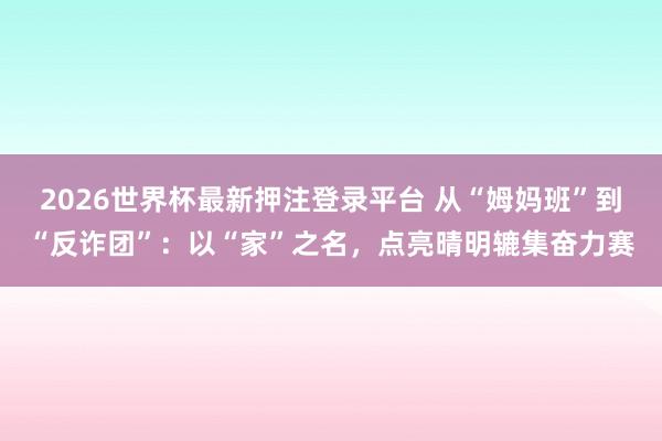 2026世界杯最新押注登录平台 从“姆妈班”到“反诈团”：以“家”之名，点亮晴明辘集奋力赛