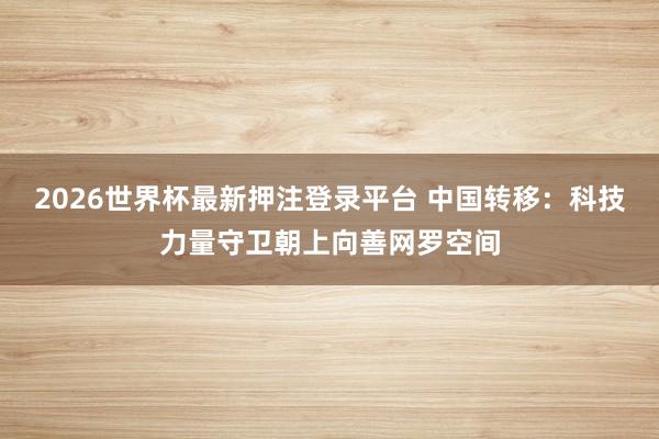 2026世界杯最新押注登录平台 中国转移：科技力量守卫朝上向善网罗空间