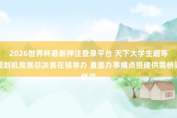 2026世界杯最新押注登录平台 天下大学生超等规划机竞赛总决赛在锡举办 直面办事痛点搭建供需桥梁