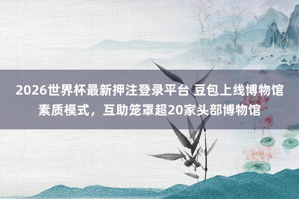 2026世界杯最新押注登录平台 豆包上线博物馆素质模式，互助笼罩超20家头部博物馆