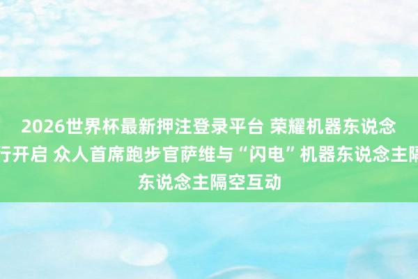 2026世界杯最新押注登录平台 荣耀机器东说念主高校行开启 众人首席跑步官萨维与“闪电”机器东说念主隔空互动