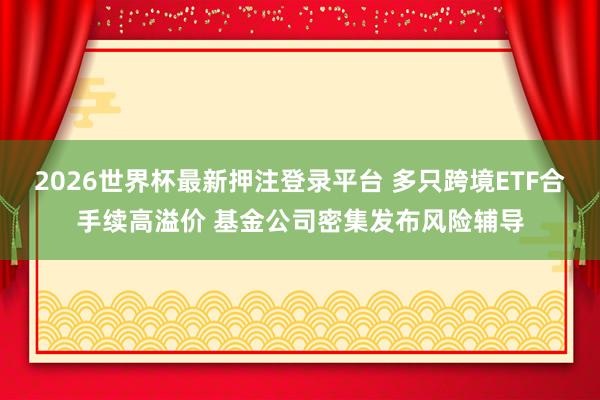 2026世界杯最新押注登录平台 多只跨境ETF合手续高溢价 基金公司密集发布风险辅导