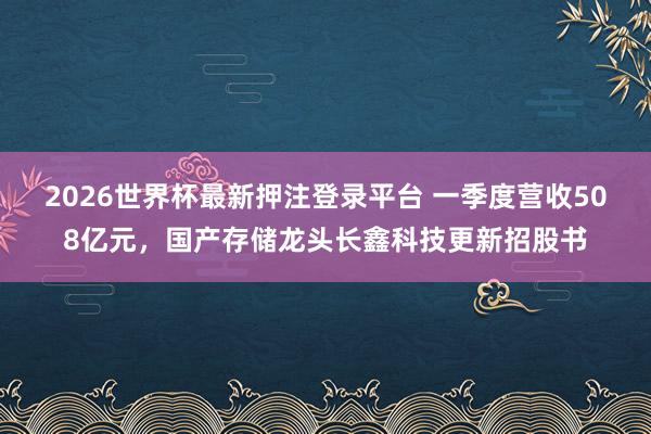 2026世界杯最新押注登录平台 一季度营收508亿元，国产存储龙头长鑫科技更新招股书