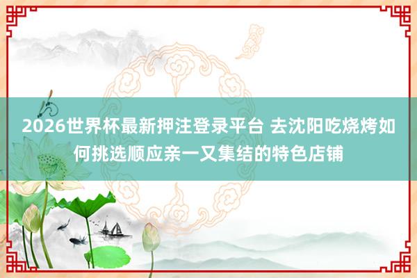 2026世界杯最新押注登录平台 去沈阳吃烧烤如何挑选顺应亲一又集结的特色店铺