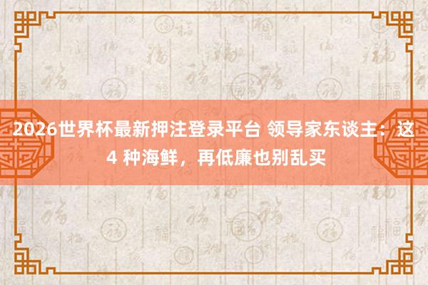 2026世界杯最新押注登录平台 领导家东谈主：这 4 种海鲜，再低廉也别乱买