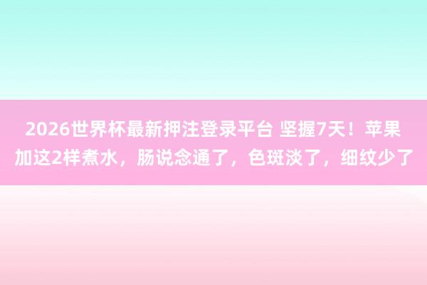 2026世界杯最新押注登录平台 坚握7天！苹果加这2样煮水，肠说念通了，<a href=