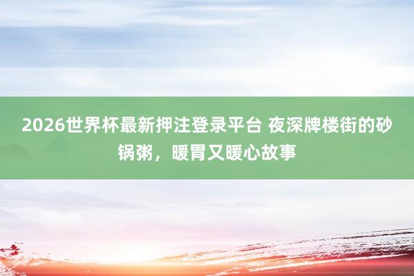 2026世界杯最新押注登录平台 夜深牌楼街的砂锅粥，暖胃又暖心故事