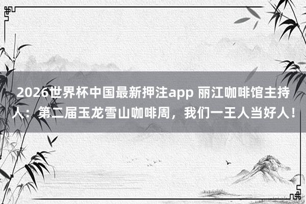 2026世界杯中国最新押注app 丽江咖啡馆主持人：第二届玉龙雪山咖啡周，我们一王人当好人！