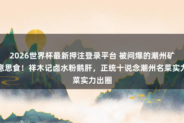 2026世界杯最新押注登录平台 被问爆的潮州矿藏好意思食！祥木记卤水粉鹅肝，正统十说念潮州名菜实力出圈