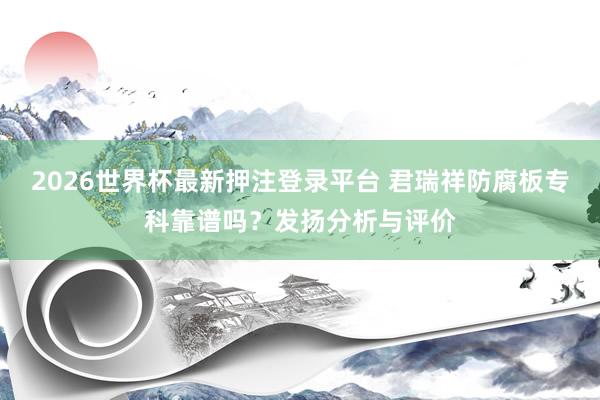 2026世界杯最新押注登录平台 君瑞祥防腐板专科靠谱吗？发扬分析与评价