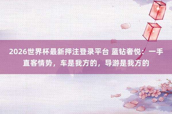 2026世界杯最新押注登录平台 蓝钻奢悦：一手直客情势，车是我方的，导游是我方的