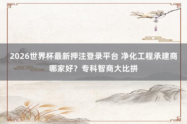 2026世界杯最新押注登录平台 净化工程承建商哪家好？专科智商大比拼