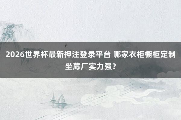 2026世界杯最新押注登录平台 哪家衣柜橱柜定制坐蓐厂实力强？