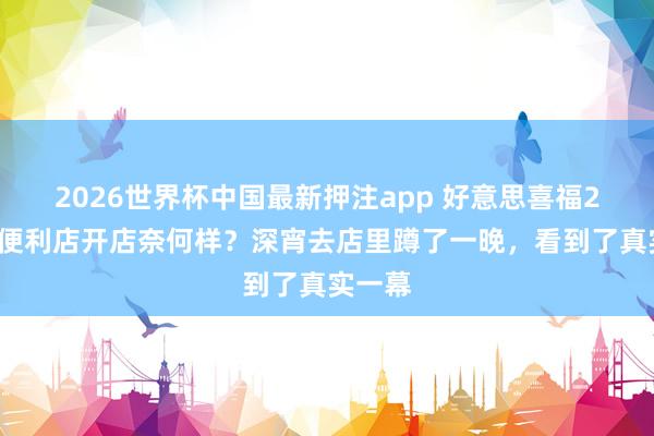 2026世界杯中国最新押注app 好意思喜福24小时便利店开店奈何样？深宵去店里蹲了一晚，看到了真实一幕
