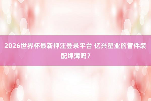 2026世界杯最新押注登录平台 亿兴塑业的管件装配绵薄吗？