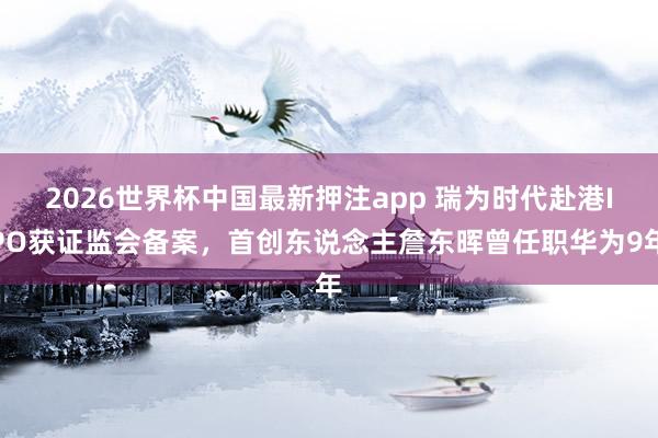 2026世界杯中国最新押注app 瑞为时代赴港IPO获证监会备案，首创东说念主詹东晖曾任职华为9年