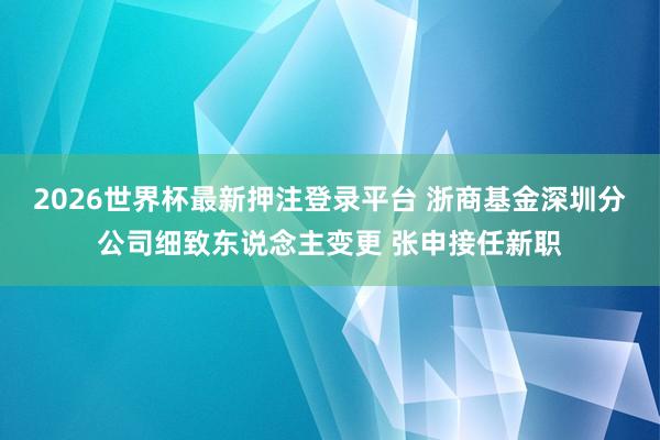 2026世界杯最新押注登录平台 浙商基金深圳分公司细致东说念主变更 张申接任新职