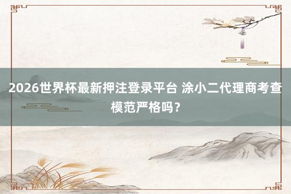 2026世界杯最新押注登录平台 涂小二代理商考查模范严格吗？