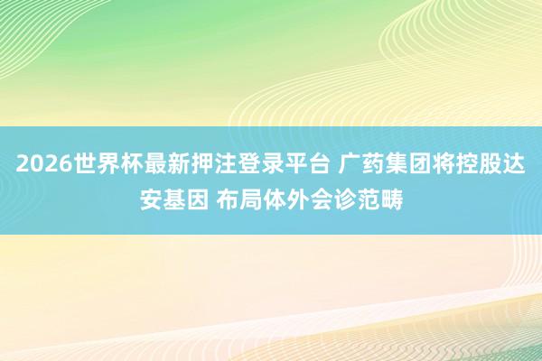 2026世界杯最新押注登录平台 广药集团将控股达安基因 布局体外会诊范畴