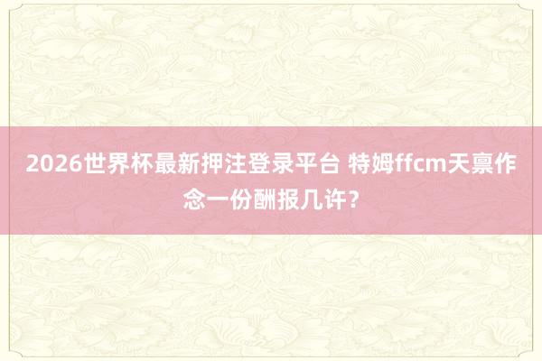 2026世界杯最新押注登录平台 特姆ffcm天禀作念一份酬报几许？