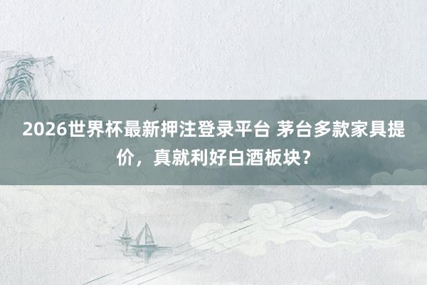 2026世界杯最新押注登录平台 茅台多款家具提价，真就利好白酒板块？