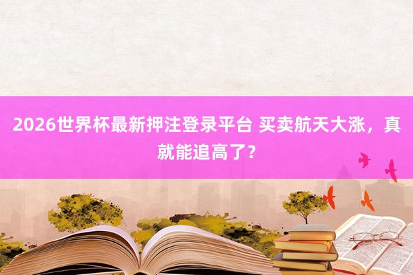 2026世界杯最新押注登录平台 买卖航天大涨，真就能追高了？