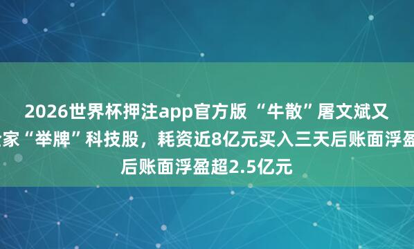 2026世界杯押注app官方版 “牛散”屠文斌又脱手了！全家“举牌”科技股，耗资近8亿元买入三天后账面浮盈超2.5亿元