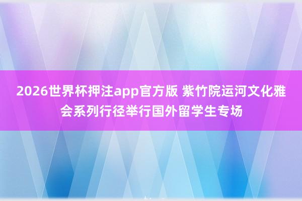 2026世界杯押注app官方版 紫竹院运河文化雅会系列行径举行国外留学生专场