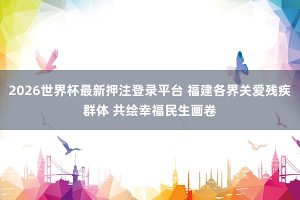 2026世界杯最新押注登录平台 福建各界关爱残疾群体 共绘幸福民生画卷