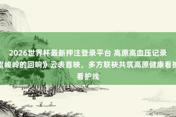 2026世界杯最新押注登录平台 高原高血压记录片《峻岭的回响》云表首映，多方联袂共筑高原健康看护线