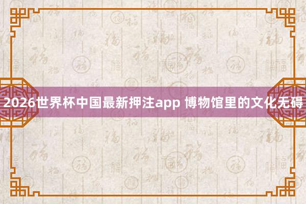 2026世界杯中国最新押注app 博物馆里的文化无碍